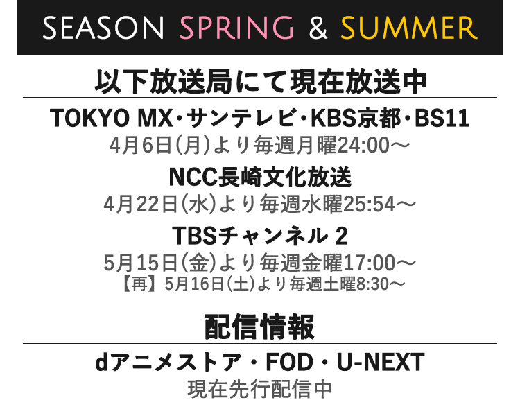 SEASON SPRING & SUMMER｜TOKYO MX・サンテレビ・KBS京都・BS11 2020年4月6日(月)より毎週月曜24:00～、NCC長崎文化放送 2020年4月22日(水)より毎週水曜25:55〜、TBSチャンネル 2 5月15日(金)より毎週金曜17:00～【再】5月16日(土)より毎週土曜8:30〜、dアニメストア・FOD・U-NEXT 現在先行配信中